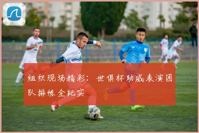 组织现场精彩：世俱杯助威表演团队排练全纪实